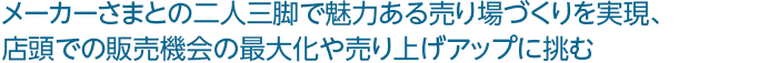 メーカーさまとの二人三脚で魅力ある売り場づくりを実現、 店頭での販売機会の最大化や売り上げアップに挑む