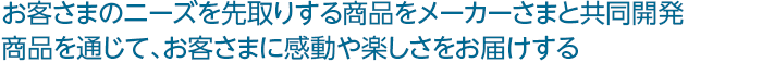 お客さまのニーズを先取りする商品をメーカーさまと共同開発 商品を通じて、お客さまに感動や楽しさをお届けする