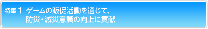 特集1 ゲームの販促活動を通じて、防災・減災意識の向上に貢献