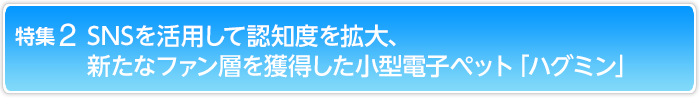 特集2 SNSを活用して認知度を拡大、新たなファン層を獲得した小型電子ペット「ハグミン」